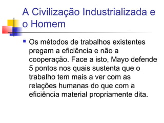 A Civilização Industrializada e
o Homem
   Os métodos de trabalhos existentes
    pregam a eficiência e não a
    cooperação. Face a isto, Mayo defende
    5 pontos nos quais sustenta que o
    trabalho tem mais a ver com as
    relações humanas do que com a
    eficiência material propriamente dita.
 