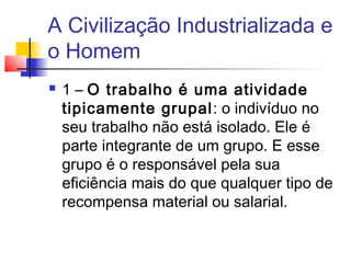 A Civilização Industrializada e
o Homem
   1 – O trabalho é uma atividade
    tipicamente grupal: o indivíduo no
    seu trabalho não está isolado. Ele é
    parte integrante de um grupo. E esse
    grupo é o responsável pela sua
    eficiência mais do que qualquer tipo de
    recompensa material ou salarial.
 