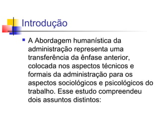 Introdução
   A Abordagem humanística da
    administração representa uma
    transferência da ênfase anterior,
    colocada nos aspectos técnicos e
    formais da administração para os
    aspectos sociológicos e psicológicos do
    trabalho. Esse estudo compreendeu
    dois assuntos distintos:
 