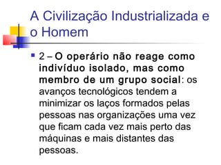 A Civilização Industrializada e
o Homem
   2 – O operário não reage como
    indivíduo isolado, mas como
    membro de um grupo social: os
    avanços tecnológicos tendem a
    minimizar os laços formados pelas
    pessoas nas organizações uma vez
    que ficam cada vez mais perto das
    máquinas e mais distantes das
    pessoas.
 
