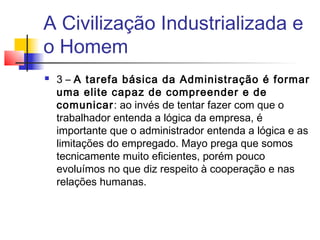 A Civilização Industrializada e
o Homem
   3 – A tarefa básica da Administração é formar
    uma elite capaz de compreender e de
    comunicar: ao invés de tentar fazer com que o
    trabalhador entenda a lógica da empresa, é
    importante que o administrador entenda a lógica e as
    limitações do empregado. Mayo prega que somos
    tecnicamente muito eficientes, porém pouco
    evoluímos no que diz respeito à cooperação e nas
    relações humanas.
 