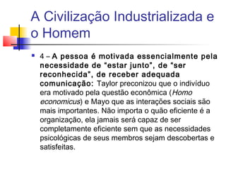A Civilização Industrializada e
o Homem
   4 – A pessoa é motivada essencialmente pela
    necessidade de “estar junto”, de “ser
    reconhecida”, de receber adequada
    comunicação: Taylor preconizou que o indivíduo
    era motivado pela questão econômica (Homo
    economicus) e Mayo que as interações sociais são
    mais importantes. Não importa o quão eficiente é a
    organização, ela jamais será capaz de ser
    completamente eficiente sem que as necessidades
    psicológicas de seus membros sejam descobertas e
    satisfeitas.
 