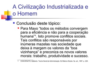 A Civilização Industrializada e
o Homem
   Conclusão deste tópico:
       Para Mayo “todos os métodos convergem
        para a eficiência e não para a cooperação
        humana”¹. Isto promove conflitos sociais.
        Tais conflitos são responsáveis por
        inúmeras mazelas nas sociedade que
        deixa à margem os valores da “boa
        vizinhança” e preconiza os novos valores
        morais: trabalho, produtividade e sucesso.
    1   CHIAVENATO, Idalberto. Teoria Geral da Administração. Ed Makron Books. 5a. ed., 1997. p. 229.
 