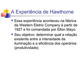 A Experiência de Hawthorne
   Essa experiência aconteceu na fábrica
    da Western Eletric Company à partir de
    1927 e foi comandada por Elton Mayo.
   Seu objetivo: determinar qual a relação
    existente entre a intensidade da
    iluminação e a eficiência dos operários
    (produtividade).
 
