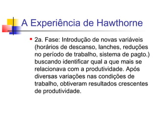 A Experiência de Hawthorne
    2a. Fase: Introdução de novas variáveis
     (horários de descanso, lanches, reduções
     no período de trabalho, sistema de pagto.)
     buscando identificar qual a que mais se
     relacionava com a produtividade. Após
     diversas variações nas condições de
     trabalho, obtiveram resultados crescentes
     de produtividade.
 