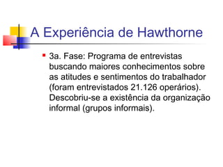 A Experiência de Hawthorne
    3a. Fase: Programa de entrevistas
     buscando maiores conhecimentos sobre
     as atitudes e sentimentos do trabalhador
     (foram entrevistados 21.126 operários).
     Descobriu-se a existência da organização
     informal (grupos informais).
 