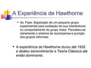 A Experiência de Hawthorne
       4a. Fase: Separação de um pequeno grupo
        experimental para avaliação de sua interferência
        no comportamento do grupo maior. Percebeu-se
        claramente o sistema de recompensa e punição
        dos grupos informais.


   A experiência de Hawthorne durou até 1932
    e abalou sensivelmente a Teoria Clássica até
    então dominante.
 