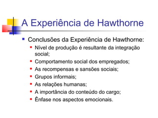 A Experiência de Hawthorne
   Conclusões da Experiência de Hawthorne:
       Nível de produção é resultante da integração
        social;
       Comportamento social dos empregados;
       As recompensas e sansões sociais;
       Grupos informais;
       As relações humanas;
       A importância do conteúdo do cargo;
       Ênfase nos aspectos emocionais.
 