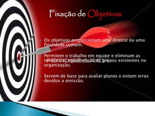  Os objetivos proporcionam uma diretriz ou uma
finalidade comum.
 Permitem o trabalho em equipe e eliminam as
tendências egocêntricas de grupos existentes na
organização.
 Servem de base para avaliar planos e evitam erros
devidos a omissão.
Fixação de Objetivos
 