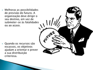  Melhoras as possibilidades
de previsão do futuro. A
organização deve dirigir o
seu destino, em vez de
submeter-se às fatalidades
ou ao acaso.
 Quando os recursos são
escassos, os objetivos
ajudam a orientar e prever
a sua distribuição
criteriosa.
 