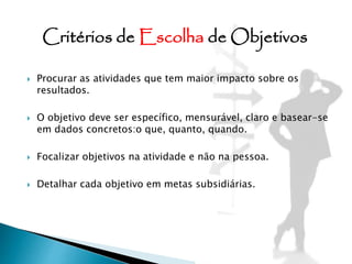  Procurar as atividades que tem maior impacto sobre os
resultados.
 O objetivo deve ser específico, mensurável, claro e basear-se
em dados concretos:o que, quanto, quando.
 Focalizar objetivos na atividade e não na pessoa.
 Detalhar cada objetivo em metas subsidiárias.
Critérios de Escolha de Objetivos
 