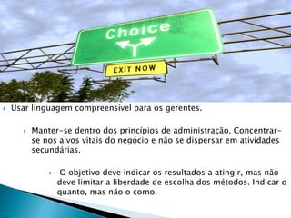  Usar linguagem compreensível para os gerentes.
 Manter-se dentro dos princípios de administração. Concentrar-
se nos alvos vitais do negócio e não se dispersar em atividades
secundárias.
 O objetivo deve indicar os resultados a atingir, mas não
deve limitar a liberdade de escolha dos métodos. Indicar o
quanto, mas não o como.
 