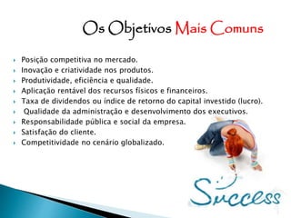  Posição competitiva no mercado.
 Inovação e criatividade nos produtos.
 Produtividade, eficiência e qualidade.
 Aplicação rentável dos recursos físicos e financeiros.
 Taxa de dividendos ou índice de retorno do capital investido (lucro).
 Qualidade da administração e desenvolvimento dos executivos.
 Responsabilidade pública e social da empresa.
 Satisfação do cliente.
 Competitividade no cenário globalizado.
Os Objetivos Mais Comuns
 