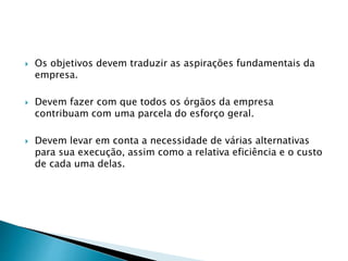  Os objetivos devem traduzir as aspirações fundamentais da
empresa.
 Devem fazer com que todos os órgãos da empresa
contribuam com uma parcela do esforço geral.
 Devem levar em conta a necessidade de várias alternativas
para sua execução, assim como a relativa eficiência e o custo
de cada uma delas.
 