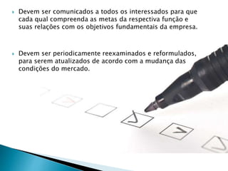  Devem ser comunicados a todos os interessados para que
cada qual compreenda as metas da respectiva função e
suas relações com os objetivos fundamentais da empresa.
 Devem ser periodicamente reexaminados e reformulados,
para serem atualizados de acordo com a mudança das
condições do mercado.
 
