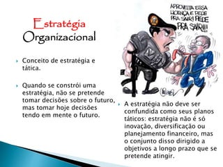  Conceito de estratégia e
tática.
 Quando se constrói uma
estratégia, não se pretende
tomar decisões sobre o futuro,
mas tomar hoje decisões
tendo em mente o futuro.
 A estratégia não deve ser
confundida como seus planos
táticos: estratégia não é só
inovação, diversificação ou
planejamento financeiro, mas
o conjunto disso dirigido a
objetivos a longo prazo que se
pretende atingir.
Estratégia
Organizacional
 