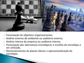  Formulação de objetivos organizacionais.
 Análise externa do ambiente ou auditoria externa.
 Análise interna da empresa ou auditoria interna.
 Formulação das alternativas estratégicas e escolha da estratégia a
ser utilizada.
 Desenvolvimento de planos táticos e operacionalização da
estratégia.
 
