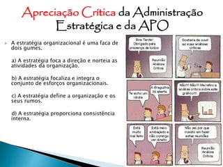  A estratégia organizacional é uma faca de
dois gumes.
a) A estratégia foca a direção e norteia as
atividades da organização.
b) A estratégia focaliza e integra o
conjunto de esforços organizacionais.
c) A estratégia define a organização e os
seus rumos.
d) A estratégia proporciona consistência
interna.
Apreciação Crítica da Administração
Estratégica e da APO
 