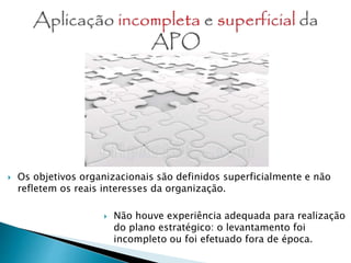  Os objetivos organizacionais são definidos superficialmente e não
refletem os reais interesses da organização.
 Não houve experiência adequada para realização
do plano estratégico: o levantamento foi
incompleto ou foi efetuado fora de época.
 
