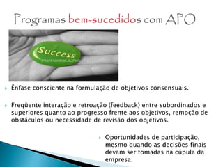  Ênfase consciente na formulação de objetivos consensuais.
 Freqüente interação e retroação (feedback) entre subordinados e
superiores quanto ao progresso frente aos objetivos, remoção de
obstáculos ou necessidade de revisão dos objetivos.
 Oportunidades de participação,
mesmo quando as decisões finais
devam ser tomadas na cúpula da
empresa.
 