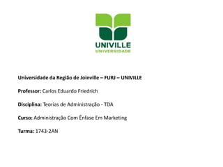 Universidade da Região de Joinville – FURJ – UNIVILLE
Professor: Carlos Eduardo Friedrich
Disciplina: Teorias de Administração - TDA
Curso: Administração Com Ênfase Em Marketing
Turma: 1743-2AN
 
