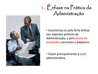 1. Ênfase na Prática da
Administração
• Caracteriza-se pela forte ênfase
nos aspectos práticos da
Administração, e pela busca de
resultados concretos e palpáveis.
• Visam principalmente à ação
administrativa.
 