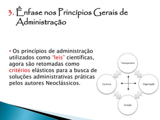 3. Ênfase nos Princípios Gerais de
Administração
• Os princípios de administração
utilizados como “leis” científicas,
agora são retomadas como
critérios elásticos para a busca de
soluções administrativas práticas
pelos autores Neoclássicos.
 
