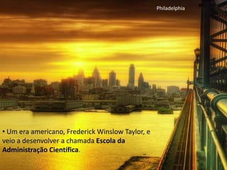 • Um era americano, Frederick Winslow Taylor, e
veio a desenvolver a chamada Escola da
Administração Científica.
Philadelphia
 