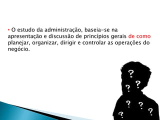 • O estudo da administração, baseia-se na
apresentação e discussão de princípios gerais de como
planejar, organizar, dirigir e controlar as operações do
negócio.
 