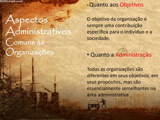 Aspectos
Administrativos
Comuns às
Organizações
• Quanto aos Objetivos
O objetivo da organização é
sempre uma contribuição
específica para o indivíduo e a
sociedade.
• Quanto a Administração
Todas as organizações são
diferentes em seus objetivos, em
seus propósitos, mas são
essencialmente semelhantes na
área administrativa.
 
