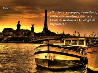 • O outro era europeu, Henry Fayol,
e veio a desenvolver a chamada
Escola de Anatomia e Fisiologia da
Organização.
Paris
 