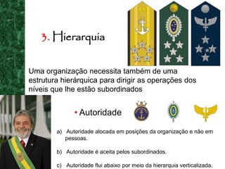3. Hierarquia
Uma organização necessita também de uma
estrutura hierárquica para dirigir as operações dos
níveis que lhe estão subordinados
• Autoridade
a) Autoridade alocada em posições da organização e não em
pessoas.
b) Autoridade é aceita pelos subordinados.
c) Autoridade flui abaixo por meio da hierarquia verticalizada.
 