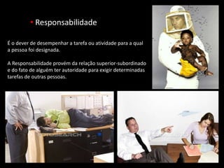 • Responsabilidade
É o dever de desempenhar a tarefa ou atividade para a qual
a pessoa foi designada.
A Responsabilidade provém da relação superior-subordinado
e do fato de alguém ter autoridade para exigir determinadas
tarefas de outras pessoas.
 