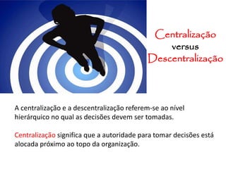 Centralização
versus
Descentralização
A centralização e a descentralização referem-se ao nível
hierárquico no qual as decisões devem ser tomadas.
Centralização significa que a autoridade para tomar decisões está
alocada próximo ao topo da organização.
 