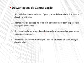 • Desvantagens da Centralização
1. As decisões são tomadas na cúpula que está distanciada dos fatos e
das circunstâncias.
2. Tomadores de decisão no topo tem pouco contato com as pessoas e
situações envolvidas.
3. A comunicação ao longo da cadeia escalar é demorada e gera maior
custo operacional.
4. Possibilita distorções e erros pessoais no processo de comunicação
das decisões.
 