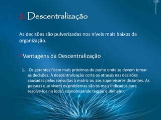 2. Descentralização
As decisões são pulverizadas nos níveis mais baixos da
organização.
• Vantagens da Descentralização
1. Os gerentes ficam mais próximos do ponto onde se devem tomar
as decisões. A descentralização corta os atrasos nas decisões
causadas pelas consultas à matriz ou aos supervisores distantes. As
pessoas que vivem os problemas são os mais indicados para
resolve-los no local, economizando tempo e dinheiro.
 