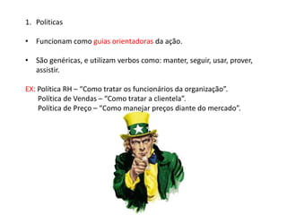 1. Politicas
• Funcionam como guias orientadoras da ação.
• São genéricas, e utilizam verbos como: manter, seguir, usar, prover,
assistir.
EX: Política RH – “Como tratar os funcionários da organização”.
Política de Vendas – “Como tratar a clientela”.
Política de Preço – “Como manejar preços diante do mercado”.
 