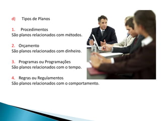 d) Tipos de Planos
1. Procedimentos
São planos relacionados com métodos.
2. Orçamento
São planos relacionados com dinheiro.
3. Programas ou Programações
São planos relacionados com o tempo.
4. Regras ou Regulamentos
São planos relacionados com o comportamento.
 