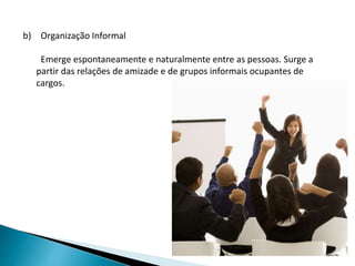 b) Organização Informal
Emerge espontaneamente e naturalmente entre as pessoas. Surge a
partir das relações de amizade e de grupos informais ocupantes de
cargos.
 