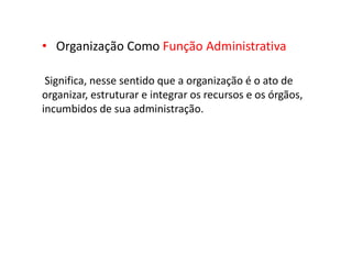 • Organização Como Função Administrativa
Significa, nesse sentido que a organização é o ato de
organizar, estruturar e integrar os recursos e os órgãos,
incumbidos de sua administração.
 