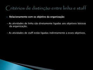 Relacionamento com os objetivo da organização:
- As atividades de linha são diretamente ligadas aos objetivos básicos
da organização.
- As atividades de staff estão ligadas indiretamente a esses objetivos.
 