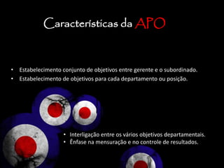 • Estabelecimento conjunto de objetivos entre gerente e o subordinado.
• Estabelecimento de objetivos para cada departamento ou posição.
Características da APO
• Interligação entre os vários objetivos departamentais.
• Ênfase na mensuração e no controle de resultados.
 