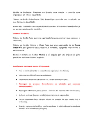 Gestão da Qualidade: Atividades coordenadas para orientar e controlar uma
organização em relação à qualidade;

Sistema de Gestão da Qualidade (SGQ): Para dirigir e controlar uma organização no
que diz respeito à qualidade;

Garantia da Qualidade: Parte da gestão da qualidade focalizada em fornecer confiança
de que os requisitos serão atendidos.

Sistemas de Gestão:

Sistema de Gestão: Tudo que uma organização faz para gerenciar seus processos e
atividades;

Sistema de Gestão Eficiente e Eficaz: Tudo que uma organização faz de forma
sistemática para gerenciar seus processos e atividades, agregando valor interna e
externamente.

Norma de Sistema de Gestão: Modelo a ser seguido por uma organização para
preparar e operar seu sistema de gestão.



Princípios do Sistema de Gestão da Qualidade:

   •   Foco no cliente: (Entender as necessidades e expectativas dos clientes);

   •   Liderança: (Um líder define metas e objetivos);

   •   Envolvimento de pessoas: (As pessoas são a essência da organização);

   •   Abordagem de processo:          (Gerenciamento      de   atividades    por   processos
       interrelacionados);

   •   Abordagem sistêmica de gestão: (Buscar a eficiência dos processos inter-relacionados);

   •   Melhoria contínua: (Deve ser um objetivo permanente da organização);

   •   Decisão baseada em fatos: (Decisões eficazes são baseadas em fatos e dados reais e
       confiáveis);

   •   Relações mutuamente benéficas com fornecedores: (A valorização dos fornecedores
       beneficia mutuamente as organizações).
 