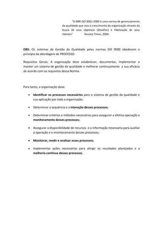 “A NBR ISO 9001:2000 é uma norma de gerenciamento
                            da qualidade que visa o crescimento da organização através da
                            busca de seus objetivos (desafios) e fidelização de seus
                            clientes”        Revista Times, 2004.




OBS: Os sistemas de Gestão da Qualidade pelas normas ISO 9000 obedecem o
principio da abordagem de PROCESSO.

Requisitos Gerais: A organização deve estabelecer, documentar, implementar e
manter um sistema de gestão da qualidade e melhorar continuamente a sua eficácia
de acordo com os requisitos dessa Norma.



Para tanto, a organização deve:

   •   Identificar os processos necessários para o sistema de gestão da qualidade e
       sua aplicação por toda a organização;

   •   Determinar a sequência e a interação desses processos;

   •   Determinar critérios e métodos necessários para assegurar a efetiva operação e
       monitoramento desses processos;

   •   Assegurar a disponibilidade de recursos e a informação necessária para auxiliar
       a operação e o monitoramento desses processos;

   •   Monitorar, medir e analisar esses processos;

   •   Implementar ações necessárias para atingir os resultados planejados e a
       melhoria continua desses processos.
 