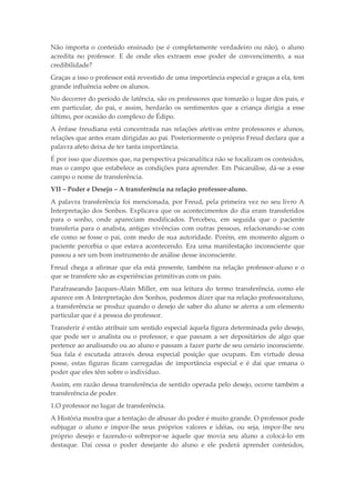 Não importa o conteúdo ensinado (se é completamente verdadeiro ou não), o aluno
acredita no professor. E de onde eles extraem esse poder de convencimento, a sua
credibilidade?
Graças a isso o professor está revestido de uma importância especial e graças a ela, tem
grande influência sobre os alunos.
No decorrer do período de latência, são os professores que tomarão o lugar dos pais, e
em particular, do pai, e assim, herdarão os sentimentos que a criança dirigia a esse
último, por ocasião do complexo de Édipo.
A ênfase freudiana está concentrada nas relações afetivas entre professores e alunos,
relações que antes eram dirigidas ao pai. Posteriormente o próprio Freud declara que a
palavra afeto deixa de ter tanta importância.
É por isso que dizemos que, na perspectiva psicanalítica não se focalizam os conteúdos,
mas o campo que estabelece as condições para aprender. Em Psicanálise, dá-se a esse
campo o nome de transferência.
VII – Poder e Desejo – A transferência na relação professor-aluno.
A palavra transferência foi mencionada, por Freud, pela primeira vez no seu livro A
Interpretação dos Sonhos. Explicava que os acontecimentos do dia eram transferidos
para o sonho, onde apareciam modificados. Percebeu, em seguida que o paciente
transferia para o analista, antigas vivências com outras pessoas, relacionando-se com
ele como se fosse o pai, com medo de sua autoridade. Porém, em momento algum o
paciente percebia o que estava acontecendo. Era uma manifestação inconsciente que
passou a ser um bom instrumento de análise desse inconsciente.
Freud chega a afirmar que ela está presente, também na relação professor-aluno e o
que se transfere são as experiências primitivas com os pais.
Parafraseando Jacques-Alain Miller, em sua leitura do termo transferência, como ele
aparece em A Interpretação dos Sonhos, podemos dizer que na relação professoraluno,
a transferência se produz quando o desejo de saber do aluno se aferra a um elemento
particular que é a pessoa do professor.
Transferir é então atribuir um sentido especial àquela figura determinada pelo desejo,
que pode ser o analista ou o professor, e que passam a ser depositários de algo que
pertence ao analisando ou ao aluno e passam a fazer parte de seu cenário inconsciente.
Sua fala é escutada através dessa especial posição que ocupam. Em virtude dessa
posse, estas figuras ficam carregadas de importância especial e é daí que emana o
poder que eles têm sobre o indivíduo.
Assim, em razão dessa transferência de sentido operada pelo desejo, ocorre também a
transferência de poder.
1.O professor no lugar de transferência.
A História mostra que a tentação de abusar do poder é muito grande. O professor pode
subjugar o aluno e impor-lhe seus próprios valores e idéias, ou seja, impor-lhe seu
próprio desejo e fazendo-o sobrepor-se àquele que movia seu aluno a colocá-lo em
destaque. Daí cessa o poder desejante do aluno e ele poderá aprender conteúdos,
 