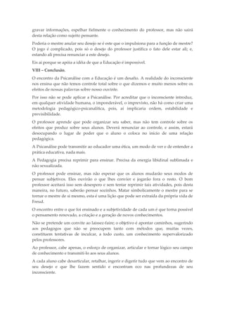 gravar informações, espelhar fielmente o conhecimento do professor, mas não sairá
desta relação como sujeito pensante.
Poderia o mestre anular seu desejo se é este que o impulsiona para a função de mestre?
O jogo é complicado, pois só o desejo do professor justifica o fato dele estar ali; e,
estando ali precisa renunciar a este desejo.
Eis aí porque se apóia a idéia de que a Educação é impossível.
VIII – Conclusão.
O encontro da Psicanálise com a Educação é um desafio. A realidade do inconsciente
nos ensina que não temos controle total sobre o que dizemos e muito menos sobre os
efeitos de nossas palavras sobre nosso ouvinte.
Por isso não se pode aplicar a Psicanálise. Por acreditar que o inconsciente introduz,
em qualquer atividade humana, o imponderável, o imprevisto, não há como criar uma
metodologia pedagógico-psicanalítica, pois, aí implicaria ordem, estabilidade e
previsibilidade.
O professor aprende que pode organizar seu saber, mas não tem controle sobre os
efeitos que produz sobre seus alunos. Deverá renunciar ao controle, e assim, estará
desocupando o lugar de poder que o aluno o coloca no início de uma relação
pedagógica.
A Psicanálise pode transmitir ao educador uma ética, um modo de ver e de entender a
prática educativa, nada mais.
A Pedagogia precisa reprimir para ensinar. Precisa da energia libidinal sublimada e
não sexualizada.
O professor pode ensinar, mas não esperar que os alunos mudarão seus modos de
pensar subjetivos. Eles ouvirão o que lhes convier e jogarão fora o resto. O bom
professor aceitará isso sem desespero e sem tentar reprimir tais atividades, pois desta
maneira, no futuro, saberão pensar sozinhos. Matar simbolicamente o mestre para se
tornar o mestre de si mesmo, esta é uma lição que pode ser extraída da própria vida de
Freud.
O encontro entre o que foi ensinado e a subjetividade de cada um é que torna possível
o pensamento renovado, a criação e a geração de novos conhecimentos.
Não se pretende um convite ao laissez-faire; o objetivo é apontar caminhos, sugerindo
aos pedagogos que não se preocupem tanto com métodos que, muitas vezes,
constituem tentativas de inculcar, a todo custo, um conhecimento supervalorizado
pelos professores.
Ao professor, cabe apenas, o esforço de organizar, articular e tornar lógico seu campo
de conhecimento e transmiti-lo aos seus alunos.
A cada aluno cabe desarticular, retalhar, ingerir e digerir tudo que vem ao encontro de
seu desejo e que lhe fazem sentido e encontram eco nas profundezas de seu
inconsciente.
 