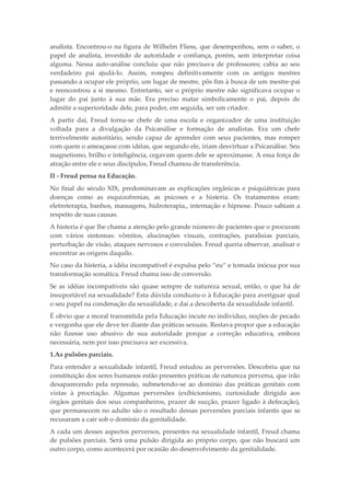 analista. Encontrou-o na figura de Wilhelm Fliess, que desempenhou, sem o saber, o
papel de analista, investido de autoridade e confiança, porém, sem interpretar coisa
alguma. Nessa auto-análise concluiu que não precisava de professores; cabia ao seu
verdadeiro pai ajudá-lo. Assim, rompeu definitivamente com os antigos mestres
passando a ocupar ele próprio, um lugar de mestre, pôs fim à busca de um mestre-pai
e reencontrou a si mesmo. Entretanto, ser o próprio mestre não significava ocupar o
lugar do pai junto à sua mãe. Era preciso matar simbolicamente o pai, depois de
admitir a superioridade dele, para poder, em seguida, ser um criador.
A partir daí, Freud torna-se chefe de uma escola e organizador de uma instituição
voltada para a divulgação da Psicanálise e formação de analistas. Era um chefe
terrivelmente autoritário, sendo capaz de aprender com seus pacientes, mas romper
com quem o ameaçasse com idéias, que segundo ele, iriam desvirtuar a Psicanálise. Seu
magnetismo, brilho e inteligência, cegavam quem dele se aproximasse. A essa força de
atração entre ele e seus discípulos, Freud chamou de transferência.
II - Freud pensa na Educação.
No final do século XIX, predominavam as explicações orgânicas e psiquiátricas para
doenças como as esquizofrenias, as psicoses e a histeria. Os tratamentos eram:
eletroterapia, banhos, massagens, hidroterapia,, internação e hipnose. Pouco sabiam a
respeito de suas causas.
A histeria é que lhe chama a atenção pelo grande número de pacientes que o procuram
com vários sintomas: vômitos, alucinações visuais, contrações, paralisias parciais,
perturbação de visão, ataques nervosos e convulsões. Freud queria observar, analisar e
encontrar as origens daquilo.
No caso da histeria, a idéia incompatível é expulsa pelo “eu” e tornada inócua por sua
transformação somática. Freud chama isso de conversão.
Se as idéias incompatíveis são quase sempre de natureza sexual, então, o que há de
insuportável na sexualidade? Esta dúvida conduziu-o à Educação para averiguar qual
o seu papel na condenação da sexualidade, e daí a descoberta da sexualidade infantil.
É obvio que a moral transmitida pela Educação incute no indivíduo, noções de pecado
e vergonha que ele deve ter diante das práticas sexuais. Restava propor que a educação
não fizesse uso abusivo de sua autoridade porque a correção educativa, embora
necessária, nem por isso precisava ser excessiva.
1.As pulsões parciais.
Para entender a sexualidade infantil, Freud estudou as perversões. Descobriu que na
constituição dos seres humanos estão presentes práticas de natureza perversa, que irão
desaparecendo pela repressão, submetendo-se ao domínio das práticas genitais com
vistas à procriação. Algumas perversões (exibicionismo, curiosidade dirigida aos
órgãos genitais dos seus companheiros, prazer de sucção, prazer ligado à defecação),
que permanecem no adulto são o resultado dessas perversões parciais infantis que se
recusaram a cair sob o domínio da genitalidade.
A cada um desses aspectos perversos, presentes na sexualidade infantil, Freud chama
de pulsões parciais. Será uma pulsão dirigida ao próprio corpo, que não buscará um
outro corpo, como acontecerá por ocasião do desenvolvimento da genitalidade.
 