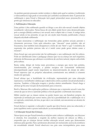 As pulsões parciais possuem caráter errático; o objeto pelo qual se satisfaz é indiferente
e intercambiável, logo pode se enveredar por caminhos socialmente úteis. É passível de
sublimação e para Freud a Educação terá papel primordial nesse processo.Eis aí o
ponto que interessa ao educador.
2. Sublimação e Educação.
Uma pulsão é dita sublimada quando se dirige a um alvo não-sexual visando objetos
socialmente valorizados. Nessa busca de um objeto pode haver uma dessexualização,
pois a energia (libido) continua a ser sexual, mas o objeto não o é mais. A antiga ânsia
sexual ainda se faz presente, só que de um modo mais brando, justificando a busca
daquela atividade sublimada.
As bases necessárias à sublimação são fornecidas pelas pulsões sexuais parciais e
claramente perversas. Uma ação educativa que “atacasse” essas pulsões, não só
fracassaria, mas também faria desaparecer a fonte de um “bem” e que “a tentativa de
supressão das pulsões parciais não só é inútil como pode gerar efeitos como a
neurose”.
Dizia Freud que sem perversão não há sublimação e sem sublimação não há cultura.
Pode ser identificado como o pedagogo clássico que via na criança um mal originário,
diferente de Rousseau que afirmava a existência de um bem natural, depois subvertido
pela cultura.
Resta, então, dirigir de forma mais proveitosa a energia que move tais pulsões,
transformando, por exemplo, a pulsão escópica em curiosidade intelectual,
desempenhando papel muito importante no desenvolvimento do desejo de saber.
Freud esperava que os próprios educadores construíssem seu método e criassem
modos de operação.
Freud afirma que a hostilidade da civilização, representada por uma educação
repressora, é semelhante à defesa que o eu levanta contra a pulsão sexual produzindo a
neurose. Também a Educação exagera e produz efeitos semelhantes. Freud chega a
afirmar qe há uma vocação da humanidade para a neurose.
Reich e Marcuse dão explicações políticas e afirmam que a repressão sexual é uma das
armas de que se serve a opressão política a fim de garantir a submissão das massas.
Millot conclui que as classes sociais no poder fazem uso, em benefício próprio, da
repressão já instalada por outros meios, pois há a possibilidade de a sublimação vir a
ser operada, controlada, de fora, já que não é, na verdade, um mecanismo ao alcance da
consciência.
Freud declara o seguinte: o educador é aquele que deve buscar, para seu educando, o
justo equilíbrio entre o prazer individual e as necessidades sociais.
3.A Educação Sexual das Crianças.
Nessa época em que Freud formula as relações entre cultura e sublimação, seu discurso
é otimista. Era consultado a respeito da melhor maneira de educar os filhos, e
respondia que as crianças devem receber educação sexual, assim que demonstrem
interesse pela questão. Pais e professores deveriam ser esclarecidos acerca da existência
da sexualidade infantil. Freud observava nos pais uma incompetência para esses
 