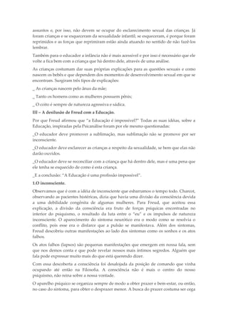 assuntos e, por isso, não devem se ocupar do esclarecimento sexual das crianças. Já
foram crianças e se esqueceram da sexualidade infantil; se esqueceram, é porque foram
reprimidos e as forças que reprimiram estão ainda atuando no sentido de não fazê-los
lembrar.
Também para o educador a infância não é mais acessível e por isso é necessário que ele
volte a fica bem com a criança que há dentro dele, através de uma análise.
As crianças costumam dar suas próprias explicações para as questões sexuais e como
nascem os bebês e que dependem dos momentos de desenvolvimento sexual em que se
encontram. Surgiram três tipos de explicações:
_ As crianças nascem pelo ânus da mãe;
_ Tanto os homens como as mulheres possuem pênis;
_ O coito é sempre de natureza agressiva e sádica.
III – A desilusão de Freud com a Educação.
Por que Freud afirmou que “a Educação é impossível?” Todas as suas idéias, sobre a
Educação, inspiradas pela Psicanálise foram por ele mesmo questionadas:
_O educador deve promover a sublimação, mas sublimação não se promove por ser
inconsciente.
_O educador deve esclarecer as crianças a respeito da sexualidade, se bem que elas não
darão ouvidos.
_O educador deve se reconciliar com a criança que há dentro dele, mas é uma pena que
ele tenha se esquecido de como é esta criança.
_E a conclusão: “A Educação é uma profissão impossível”.
1.O inconsciente.
Observamos que é com a idéia de inconsciente que esbarramos o tempo todo. Charcot,
observando as pacientes histéricas, dizia que havia uma divisão da consciência devida
a uma debilidade congênita de algumas mulheres. Para Freud, que aceitou essa
explicação, a divisão da consciência era fruto de forças psíquicas encontradas no
interior do psiquismo, o resultado da luta entre o “eu” e os impulsos de natureza
inconsciente. O aparecimento do sintoma neurótico era o modo como se resolvia o
conflito, pois esse era o disfarce que a pulsão se manifestava. Além dos sintomas,
Freud descobriu outras manifestações ao lado dos sintomas como os sonhos e os atos
falhos.
Os atos falhos (lapsos) são pequenas manifestações que emergem em nossa fala, sem
que nos demos conta e que pode revelar nossos mais íntimos segredos. Alguém que
fala pode expressar muito mais do que está querendo dizer.
Com essa descoberta a consciência foi desalojada da posição de comando que vinha
ocupando até então na Filosofia. A consciência não é mais o centro do nosso
psiquismo, não reina sobre a nossa vontade.
O aparelho psíquico se organiza sempre de modo a obter prazer e bem-estar, ou então,
no caso do sintoma, para obter o desprazer menor. A busca do prazer costuma ser cega
 