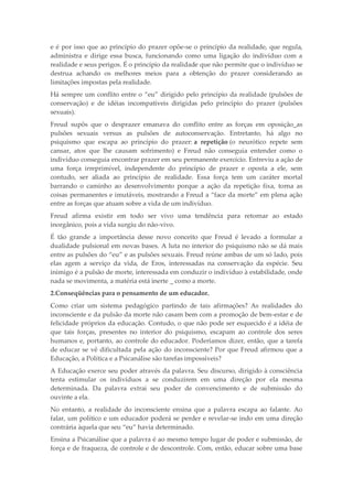 e é por isso que ao princípio do prazer opõe-se o princípio da realidade, que regula,
administra e dirige essa busca, funcionando como uma ligação do indivíduo com a
realidade e seus perigos. É o princípio da realidade que não permite que o indivíduo se
destrua achando os melhores meios para a obtenção do prazer considerando as
limitações impostas pela realidade.
Há sempre um conflito entre o “eu” dirigido pelo princípio da realidade (pulsões de
conservação) e de idéias incompatíveis dirigidas pelo princípio do prazer (pulsões
sexuais).
Freud supôs que o desprazer emanava do conflito entre as forças em oposição_as
pulsões sexuais versus as pulsões de autoconservação. Entretanto, há algo no
psiquismo que escapa ao princípio do prazer: a repetição (o neurótico repete sem
cansar, atos que lhe causam sofrimento) e Freud não conseguia entender como o
indivíduo conseguia encontrar prazer em seu permanente exercício. Entreviu a ação de
uma força irreprimível, independente do princípio de prazer e oposta a ele, sem
contudo, ser aliada ao princípio de realidade. Essa força tem um caráter mortal
barrando o caminho ao desenvolvimento porque a ação da repetição fixa, torna as
coisas permanentes e imutáveis, mostrando a Freud a “face da morte” em plena ação
entre as forças que atuam sobre a vida de um indivíduo.
Freud afirma existir em todo ser vivo uma tendência para retornar ao estado
inorgânico, pois a vida surgiu do não-vivo.
É tão grande a importância desse novo conceito que Freud é levado a formular a
dualidade pulsional em novas bases. A luta no interior do psiquismo não se dá mais
entre as pulsões do “eu” e as pulsões sexuais. Freud reúne ambas de um só lado, pois
elas agem a serviço da vida, de Eros, interessadas na conservação da espécie. Seu
inimigo é a pulsão de morte, interessada em conduzir o indivíduo à estabilidade, onde
nada se movimenta, a matéria está inerte _ como a morte.
2.Conseqüências para o pensamento de um educador.
Como criar um sistema pedagógico partindo de tais afirmações? As realidades do
inconsciente e da pulsão da morte não casam bem com a promoção de bem-estar e de
felicidade próprios da educação. Contudo, o que não pode ser esquecido é a idéia de
que tais forças, presentes no interior do psiquismo, escapam ao controle dos seres
humanos e, portanto, ao controle do educador. Poderíamos dizer, então, que a tarefa
de educar se vê dificultada pela ação do inconsciente? Por que Freud afirmou que a
Educação, a Política e a Psicanálise são tarefas impossíveis?
A Educação exerce seu poder através da palavra. Seu discurso, dirigido à consciência
tenta estimular os indivíduos a se conduzirem em uma direção por ela mesma
determinada. Da palavra extrai seu poder de convencimento e de submissão do
ouvinte a ela.
No entanto, a realidade do inconsciente ensina que a palavra escapa ao falante. Ao
falar, um político e um educador poderá se perder e revelar-se indo em uma direção
contrária àquela que seu “eu” havia determinado.
Ensina a Psicanálise que a palavra é ao mesmo tempo lugar de poder e submissão, de
força e de fraqueza, de controle e de descontrole. Com, então, educar sobre uma base
 